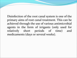 Disinfection of the root canal system is one of the
primary aims of root canal treatment. This can be
achieved through the use of various antimicrobial
agents in the form of irrigants (only used for
relatively short periods of time) and
medicaments (days or several weeks).
 