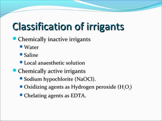 Classification of irrigantsClassification of irrigants
Chemically inactive irrigantsChemically inactive irrigants
WaterWater
SalineSaline
Local anaesthetic solutionLocal anaesthetic solution
Chemically active irrigantsChemically active irrigants
Sodium hypochlorite (NaOCl).Sodium hypochlorite (NaOCl).
Oxidizing agents as Hydrogen peroxide (HOxidizing agents as Hydrogen peroxide (H22OO22))
Chelating agents as EDTA.Chelating agents as EDTA.
 