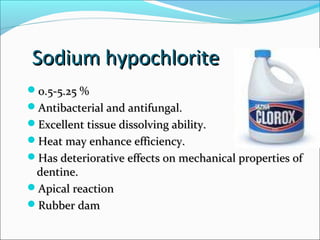 Sodium hypochloriteSodium hypochlorite
0.5-5.25 %0.5-5.25 %
Antibacterial and antifungal.Antibacterial and antifungal.
Excellent tissue dissolving ability.Excellent tissue dissolving ability.
Heat may enhance efficiency.Heat may enhance efficiency.
Has deteriorative effects on mechanical properties ofHas deteriorative effects on mechanical properties of
dentine.dentine.
Apical reactionApical reaction
Rubber damRubber dam
 