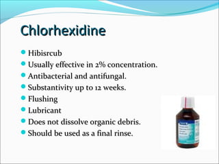 ChlorhexidineChlorhexidine
HibisrcubHibisrcub
Usually effective in 2% concentration.Usually effective in 2% concentration.
Antibacterial and antifungal.Antibacterial and antifungal.
Substantivity up to 12 weeks.Substantivity up to 12 weeks.
FlushingFlushing
LubricantLubricant
Does not dissolve organic debris.Does not dissolve organic debris.
Should be used as a final rinse.Should be used as a final rinse.
 