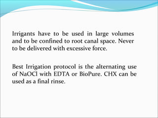 Best Irrigation protocol is the alternating use
of NaOCl with EDTA or BioPure. CHX can be
used as a final rinse.
Irrigants have to be used in large volumes
and to be confined to root canal space. Never
to be delivered with excessive force.
 