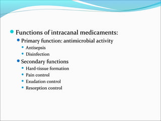 Functions of intracanal medicaments:Functions of intracanal medicaments:
Primary function: antimicrobial activityPrimary function: antimicrobial activity
 AntisepsisAntisepsis
 DisinfectionDisinfection
Secondary functionsSecondary functions
 Hard-tissue formationHard-tissue formation
 Pain controlPain control
 Exudation controlExudation control
 Resorption controlResorption control
 