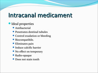 Intracanal medicamentIntracanal medicament
Ideal propertiesIdeal properties
 AntibacterialAntibacterial
 Penetrates dentinal tubulesPenetrates dentinal tubules
 Control exudation or bleedingControl exudation or bleeding
 Biocompatibile.Biocompatibile.
 Eliminates painEliminates pain
 Induce calcific barrierInduce calcific barrier
 No effect on temporaryNo effect on temporary
 Radio-opaqueRadio-opaque
 Does not stain toothDoes not stain tooth
 