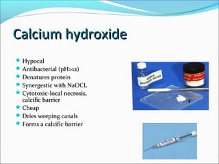 Calcium hydroxideCalcium hydroxide
 HypocalHypocal
 Antibacterial (pH>12)Antibacterial (pH>12)
 Denatures proteinDenatures protein
 Synergestic with NaOCLSynergestic with NaOCL
 Cytotoxic-local necrosis,Cytotoxic-local necrosis,
calcific barriercalcific barrier
 CheapCheap
 Dries weeping canalsDries weeping canals
 Forms a calcific barrierForms a calcific barrier
 