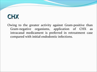 CHXCHX
Owing to the greater activity against Gram-positive than
Gram-negative organisms, application of CHX as
intracanal medicament is preferred in retreatment case
compared with initial endodontic infections.
 