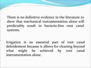 There is no definitive evidence in the literature to
show that mechanical instrumentation alone will
predictably result in bacteria-free root canal
systems.
Irrigation is an essential part of root canal
debridement because it allows for cleaning beyond
what might be achieved by root canal
instrumentation alone.
 