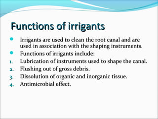 Functions of irrigantsFunctions of irrigants
 Irrigants are used to clean the root canal and areIrrigants are used to clean the root canal and are
used in association with the shaping instruments.used in association with the shaping instruments.
 Functions of irrigants include:Functions of irrigants include:
1.1. Lubrication of instruments used to shape the canal.Lubrication of instruments used to shape the canal.
2.2. Flushing out of gross debris.Flushing out of gross debris.
3.3. Dissolution of organic and inorganic tissue.Dissolution of organic and inorganic tissue.
4.4. Antimicrobial effect.Antimicrobial effect.
 