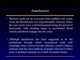 Anachoresis

• Bacteria could not be recovered from unfilled root canals
  when the bloodstream was experimentally infected, unless
  the root canals were overinstrumented during the period of
  bacteremia, with resulting injury to periodontal blood
  vessels and blood seepage into the canal.

• Although anachoresis has been suggested to be the
  mechanism through which traumatized teeth with
  seemingly intact crowns become infected, current evidence
  indicates that the main pathway of pulpal infection in these
  cases is dentinal exposure as a result of enamel cracks.
 