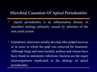 Microbial Causation Of Apical Periodontitis

•     Apical periodontitis is an inflammatory disease of
    microbial etiology primarily caused by infection of the
    root canal system


• Endodontic infections usually develop after pulpal necrosis
  or in cases in which the pulp was removed for treatment.
  Although fungi and most recently archaea and viruses have
  been found in endodontic infections, bacteria are the major
  microorganisms implicated in the etiology of apical
  periodontitis.
 