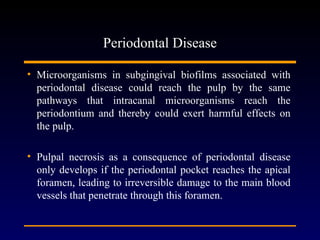 Periodontal Disease

• Microorganisms in subgingival biofilms associated with
  periodontal disease could reach the pulp by the same
  pathways that intracanal microorganisms reach the
  periodontium and thereby could exert harmful effects on
  the pulp.

• Pulpal necrosis as a consequence of periodontal disease
  only develops if the periodontal pocket reaches the apical
  foramen, leading to irreversible damage to the main blood
  vessels that penetrate through this foramen.
 