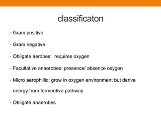 classificaton
• Gram positive:
• Gram negative
• Obligate aerobes: requires oxygen
• Facultative anaerobes: presence/ absence oxygen
• Micro aerophillic: grow in oxygen environment but derive
energy from fermentive pathway
• Obligate anaerobes
 