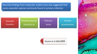 Recently findings from molecular studies have also suggested that
some anaerobic species commonly found in primary infection
Tenerella
Forsythia
Pseudoramibactor
Alactolyticus
Filibactor
Acolis
Dialister
pnuemosintes
Siqueira et al 2004,2005
 