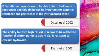 E.feacalis has been shown to be able to form biofilms in
root canals and this ability can be important for bacterial
resistance and persistence in the instrumented canals.
Distel et al 2002
The ability to resist high pH value seems to be related to
functional proton pump to acidfy. So, is resistant to
calcium hydroxide.
Evans et al 2002
 