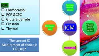 ICM
Penetrate
dentinal
tubules
Induces
calcific
barrier
Antimicrobial
Eliminates
pain
ICM
 Formocresol
 PCP &CPC
 Glutaraldehyde
 Cresatin
 Thymol
The current IC
Medicament of choice is
Ca (OH)2
 