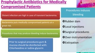 Prophylactic Antibiotics for Medically
Compromised Patients
Distant infection are high in case of transient bacteremia.
Bacteremia puts medically compromised patients at a
great risk.
Procedures that may produce bleeding induce bacteremia.
Procedures induces
bleeding
Rubber dam
Local injections
Surgical procedures
Over-instrumentation
ExtirpationPrior to surgical procedures gum &
mucosa should be disinfected with:
Chlorhexidine or iodine-glycerin
 