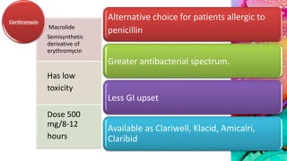 Alternative choice for patients allergic to
penicillin
Greater antibacterial spectrum.
Less GI upset
Available as Clariwell, Klacid, Amicalri,
Claribid
Macrolide
Semisynthetic
derivative of
erythromycin
Has low
toxicity
Dose 500
mg/8-12
hours
Clarithromycin
 