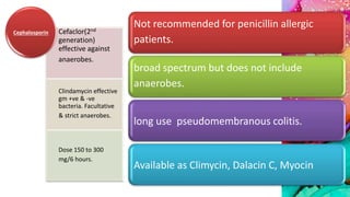 Not recommended for penicillin allergic
patients.
broad spectrum but does not include
anaerobes.
long use pseudomembranous colitis.
Available as Climycin, Dalacin C, Myocin
Cefaclor(2nd
generation)
effective against
anaerobes.
Clindamycin effective
gm +ve & -ve
bacteria. Facultative
& strict anaerobes.
Dose 150 to 300
mg/6 hours.
Cephalosporin
 