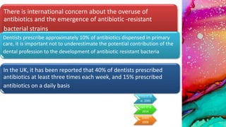 There is international concern about the overuse of
antibiotics and the emergence of antibiotic -resistant
bacterial strains
Dentists prescribe approximately 10% of antibiotics dispensed in primary
care, it is important not to underestimate the potential contribution of the
dental profession to the development of antibiotic resistant bacteria
In the UK, it has been reported that 40% of dentists prescribed
antibiotics at least three times each week, and 15% prescribed
antibiotics on a daily basis
Pallasch et
al. 2000
Cope et al.
2014
Lewis
2008
 