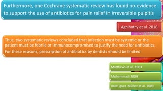 Furthermore, one Cochrane systematic review has found no evidence
to support the use of antibiotics for pain relief in irreversible pulpitis
Agnihotry et al. 2016
Thus, two systematic reviews concluded that infection must be systemic or the
patient must be febrile or immunocompromised to justify the need for antibiotics.
For these reasons, prescription of antibiotics by dentists should be limited
Matthews et al. 2003
Mohammadi 2009
Rodr íguez -Núñez et al. 2009
 