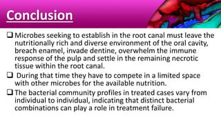 Conclusion
Microbes seeking to establish in the root canal must leave the
nutritionally rich and diverse environment of the oral cavity,
breach enamel, invade dentine, overwhelm the immune
response of the pulp and settle in the remaining necrotic
tissue within the root canal.
 During that time they have to compete in a limited space
with other microbes for the available nutrition.
The bacterial community profiles in treated cases vary from
individual to individual, indicating that distinct bacterial
combinations can play a role in treatment failure.
 