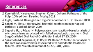 References
 Kenneth M. Hargreaves, Stephen Cohen. Cohen’s Pathways of the
Pulp. 10th edition. Elsevier, Mosby.2011
 Ingle, Bakland, Baumgartner. Ingle’s Endodontics 6. BC Decker. 2008
 Sabeti M, Slots J: Herpesviral-bacterial coinfection in periapical
pathosis. J Endod 30:69, 2004
 Siqueira JF, Jr, Rôças IN: Polymerase chain reaction-based analysis of
microorganisms associated with failed endodontic treatment. Oral
Surg Oral Med Oral Pathol Oral Radiol Endod 97:85, 2004.
 Sakamoto M, Siqueira JF, Jr, Rôças IN, Benno Y: Molecular analysis of
the root canal microbiota associated with endodontic treatment
failures. Oral Microbiol Immunol 23:275–281, 2008.
 