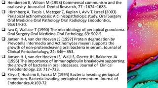  Henderson B, Wilson M (1998) Commensal communism and the
oral cavity. Journal of Dental Research, 77 : 1674–1683.
 Hirshberg A, Tsesis I, Metzger Z, Kaplan I, Aviv T. Israel (2003)
Periapical actinomycosis: A clinicopathologic study. Oral Surgery
Oral Medicine Oral Pathology Oral Radiology Endodontics,
95:614-20.
 Iwu C, Wallace T (1990) The microbiology of periapical granuloma.
Oral Surgery Oral Medicine Oral Pathology, 69: 502-5.
 Jansen H-J, van der Hoeven JS (1997) Protein degradation by
Prevotella intermedia and Actinomyces meyeri supports the
growth of non-proteincleaving oral bacteria in serum. Journal of
Clinical Periodontology, 24: 346– 353.
 Jansen H-J, van der Hoeven JS, Walji S, Goertz JH, Bakkeren JA
(1996) The importance of immunoglobulin breakdown supporting
the growth of bacteria in oral abscesses. Journal of Clinical
Periodontology, 23: 717–723.
 Kiryu T, Hoshino E, Iwaku M (1994) Bacteria invading periapical
cementum. Bacteria invading periapical cementum. Journal of
Endodontics,4:169-72
 