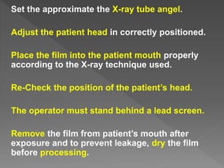 Set the approximate the X-ray tube angel.
Adjust the patient head in correctly positioned.
Place the film into the patient mouth properly
according to the X-ray technique used.
Re-Check the position of the patient’s head.
The operator must stand behind a lead screen.
Remove the film from patient’s mouth after
exposure and to prevent leakage, dry the film
before processing.
 