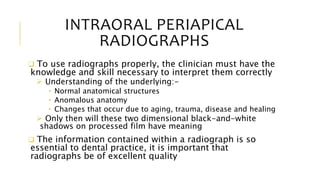 INTRAORAL PERIAPICAL
RADIOGRAPHS
 To use radiographs properly, the clinician must have the
knowledge and skill necessary to interpret them correctly
 Understanding of the underlying:-
• Normal anatomical structures
• Anomalous anatomy
• Changes that occur due to aging, trauma, disease and healing
 Only then will these two dimensional black-and-white
shadows on processed film have meaning
 The information contained within a radiograph is so
essential to dental practice, it is important that
radiographs be of excellent quality
 