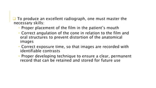  To produce an excellent radiograph, one must master the
necessary skills:
• Proper placement of the film in the patient’s mouth
• Correct angulation of the cone in relation to the film and
oral structures to prevent distortion of the anatomical
images
• Correct exposure time, so that images are recorded with
identifiable contrasts
• Proper developing technique to ensure a clear, permanent
record that can be retained and stored for future use
 
