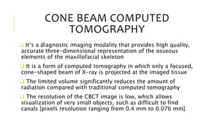 CONE BEAM COMPUTED
TOMOGRAPHY
 It’s a diagnostic imaging modality that provides high quality,
accurate three-dimensional representation of the osseous
elements of the maxillofacial skeleton
 It is a form of computed tomography in which only a focused,
cone-shaped beam of X-ray is projected at the imaged tissue
 The limited volume significantly reduces the amount of
radiation compared with traditional computed tomography
 The resolution of the CBCT image is low, which allows
visualization of very small objects, such as difficult to find
canals [pixels resolution ranging from 0.4 mm to 0.076 mm]
 