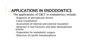  APPLICATIONS IN ENDODONTICS
 The applications of CBCT in endodontics include:
• Diagnosis of periradicular lesions
• Canal visualization
• Assessment of internal and external resorption
• Detection if root fractures and other dentoalveolar
trauma
• Preparation for endodontic surgery
• Detection of calcific metamorphosis
 
