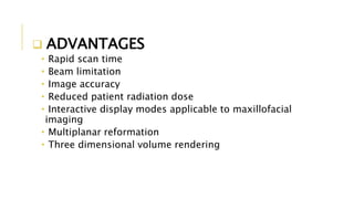  ADVANTAGES
• Rapid scan time
• Beam limitation
• Image accuracy
• Reduced patient radiation dose
• Interactive display modes applicable to maxillofacial
imaging
• Multiplanar reformation
• Three dimensional volume rendering
 