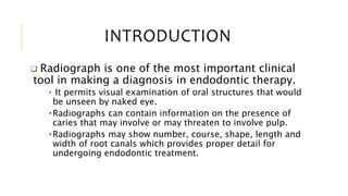 INTRODUCTION
 Radiograph is one of the most important clinical
tool in making a diagnosis in endodontic therapy.
• It permits visual examination of oral structures that would
be unseen by naked eye.
•Radiographs can contain information on the presence of
caries that may involve or may threaten to involve pulp.
•Radiographs may show number, course, shape, length and
width of root canals which provides proper detail for
undergoing endodontic treatment.
 