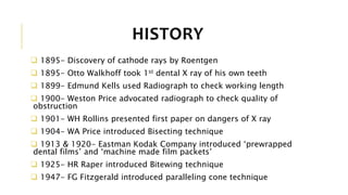 HISTORY
 1895- Discovery of cathode rays by Roentgen
 1895- Otto Walkhoff took 1st dental X ray of his own teeth
 1899- Edmund Kells used Radiograph to check working length
 1900- Weston Price advocated radiograph to check quality of
obstruction
 1901- WH Rollins presented first paper on dangers of X ray
 1904- WA Price introduced Bisecting technique
 1913 & 1920- Eastman Kodak Company introduced ‘prewrapped
dental films’ and ‘machine made film packets’
 1925- HR Raper introduced Bitewing technique
 1947- FG Fitzgerald introduced paralleling cone technique
 