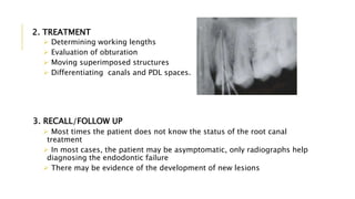 2. TREATMENT
 Determining working lengths
 Evaluation of obturation
 Moving superimposed structures
 Differentiating canals and PDL spaces.
3. RECALL/FOLLOW UP
 Most times the patient does not know the status of the root canal
treatment
 In most cases, the patient may be asymptomatic, only radiographs help
diagnosing the endodontic failure
 There may be evidence of the development of new lesions
 