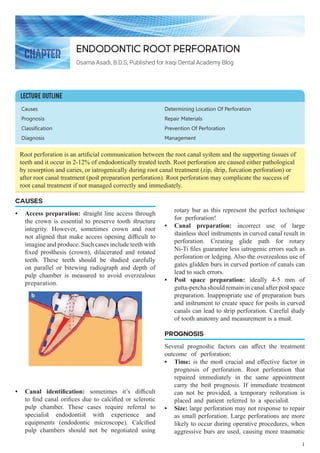Causes
Prognosis
Classification
Diagnosis
Determining Location Of Perforation
Repair Materials
Prevention Of Perforation
Management
CAUSES
•	 Access preparation: straight line access through
the crown is essential to preserve tooth structure
integrity. However, sometimes crown and root
not aligned that make access opening difficult to
imagine and produce. Such cases include teeth with
fixed prosthesis (crown), dilacerated and rotated
teeth. These teeth should be studied carefully
on parallel or bitewing radiograph and depth of
pulp chamber is measured to avoid overzealous
preparation.
•	 Canal identification: sometimes it’s difficult
to find canal orifices due to calcified or sclerotic
pulp chamber. These cases require referral to
specialist endodontist with experience and
equipments (endodontic microscope). Calcified
pulp chambers should not be negotiated using
rotary bur as this represent the perfect technique
for perforation!
•	 Canal preparation: incorrect use of large
stainless steel instruments in curved canal result in
perforation. Creating glide path for rotary
Ni-Ti files guarantee less iatrogenic errors such as
perforation or ledging. Also the overzealous use of
gates glidden burs in curved portion of canals can
lead to such errors.
•	 Post space preparation: ideally 4-5 mm of
gutta-percha should remain in canal after post space
preparation. Inappropriate use of preparation burs
and instrument to create space for posts in curved
canals can lead to strip perforation. Careful study
of tooth anatomy and measurement is a must.
PROGNOSIS
Several prognostic factors can affect the treatment
outcome of perforation:
•	 Time: is the most crucial and effective factor in
prognosis of perforation. Root perforation that
repaired immediately in the same appointment
carry the best prognosis. If immediate treatment
can not be provided, a temporary restoration is
placed and patient referred to a specialist.
•	 Size: large perforation may not response to repair
as small perforation. Large perforations are more
likely to occur during operative procedures, when
aggressive burs are used, causing more traumatic
Endodontic root perforation
Osama Asadi, B.D.S, Published for Iraqi Dental Academy Blog
Root perforation is an artificial communication between the root canal system and the supporting tissues of
teeth and it occur in 2-12% of endodontically treated teeth. Root perforation are caused either pathological
by resorption and caries, or iatrogenically during root canal treatment (zip, strip, furcation perforation) or
after root canal treatment (post preparation perforation). Root perforation may complicate the success of
root canal treatment if not managed correctly and immediately.
LECTURE OUTLINE
CHAPTER
1
 