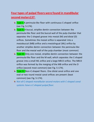 Four types of pulpal floors were found in mandibular
second molars137:
Type I: A peninsula-like floor with continuous C-shaped orifice
(see Fig. 5-174).
Type II: A buccal, striplike dentin connection between the
peninsula-like floor and the buccal wall of the pulp chamber that
separates the C-shaped groove into mesial (M) and distal (D)
orifices. Sometimes the mesial orifice is separated into a
mesiobuccal (MB) orifice and a mesiolingual (ML) orifice by
another striplike dentin connection between the peninsula-like
floor and the mesial wall of the pulp chamber (most common)
Type III: Only one mesial, striplike dentin connection between the
peninsula-like floor and the M wall, which separates the C-shaped
groove into a small ML orifice and a large MB-D orifice. The MB-D
orifice was formed by the merging of the MB orifice and the D
orifice (second most common) (see Fig. 5-174).
Type IV: Non–C-shaped floors. One distal canal orifice and one
oval or two round mesial canal orifices are present (least
common) (see Fig. 5-174).
Not all C-shaped mandibular second molars with C-shaped canal
systems have a C-shaped pulpal floor.
 