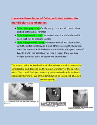 there are three types of C-shaped canal systems in
mandibular second molars
Type I (merging type): Canals merge to one main canal before
exiting at the apical foramen
Type II (symmetric type): Separated mesial and distal canals in
each root exit as separate canals
Type III (asymmetric type): Separated mesial and distal canals,
with the distal canal having a long isthmus across the furcation
area The minimal wall thickness in the middle and apical parts of
type III and in the apical part of type II makes these regions
danger zones for canal enlargement procedures
The access cavity for teeth with a C-shaped root canal system varies
considerably and depends on the pulp morphology of the specific
tooth. Teeth with C-shaped anatomy pose a considerable technical
challenge; therefore, use of the DOM during all treatment phases is
recommended.
 