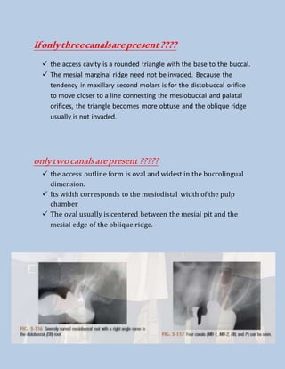 Ifonlythreecanalsarepresent????
 the access cavity is a rounded triangle with the base to the buccal.
 The mesial marginal ridge need not be invaded. Because the
tendency in maxillary second molars is for the distobuccal orifice
to move closer to a line connecting the mesiobuccal and palatal
orifices, the triangle becomes more obtuse and the oblique ridge
usually is not invaded.
onlytwocanalsarepresent?????
 the access outline form is oval and widest in the buccolingual
dimension.
 Its width corresponds to the mesiodistal width of the pulp
chamber
 The oval usually is centered between the mesial pit and the
mesial edge of the oblique ridge.
 