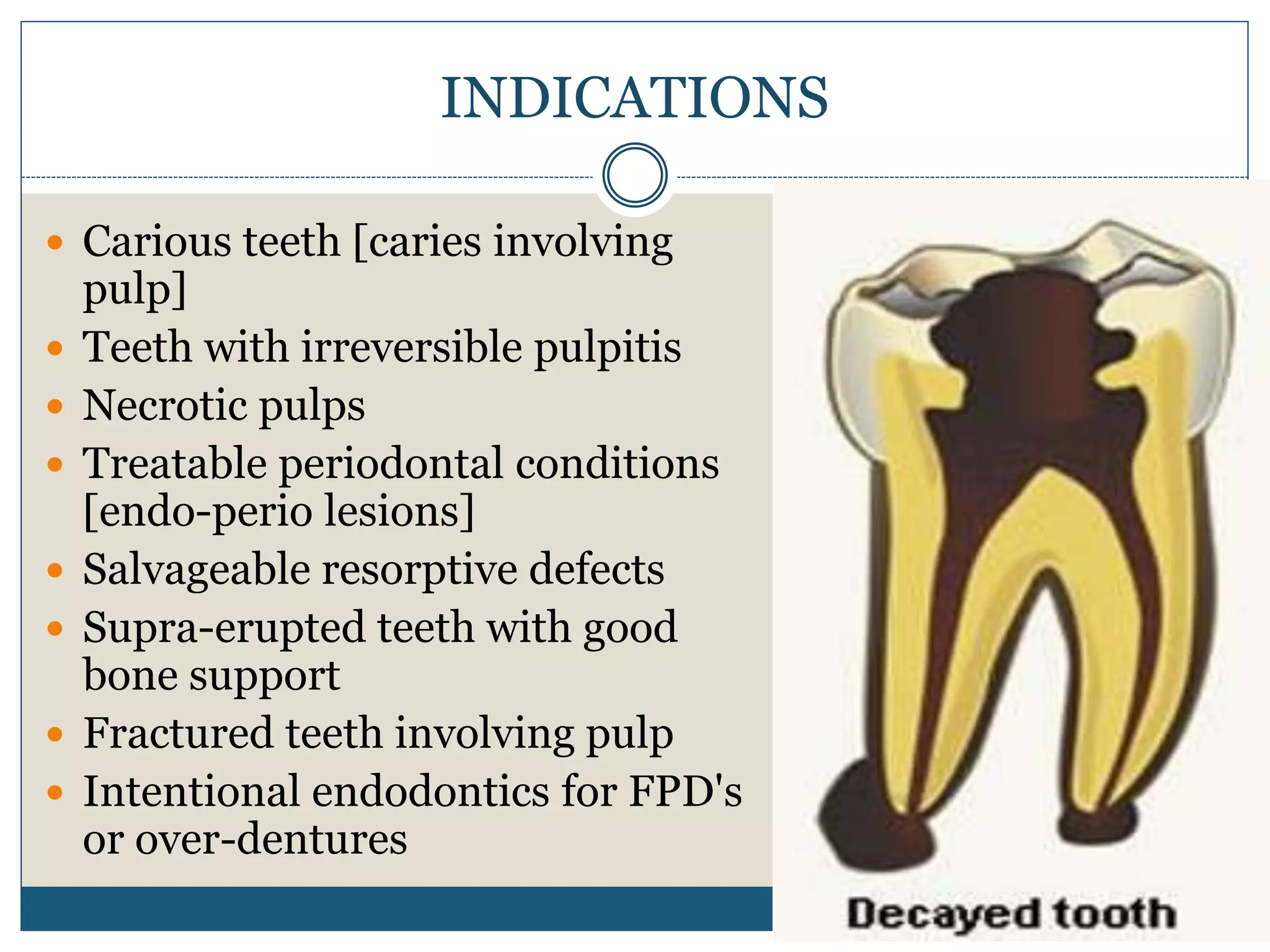 INDICATIONS
 Carious teeth [caries involving
pulp]
 Teeth with irreversible pulpitis
 Necrotic pulps
 Treatable periodontal conditions
[endo-perio lesions]
 Salvageable resorptive defects
 Supra-erupted teeth with good
bone support
 Fractured teeth involving pulp
 Intentional endodontics for FPD's
or over-dentures
 