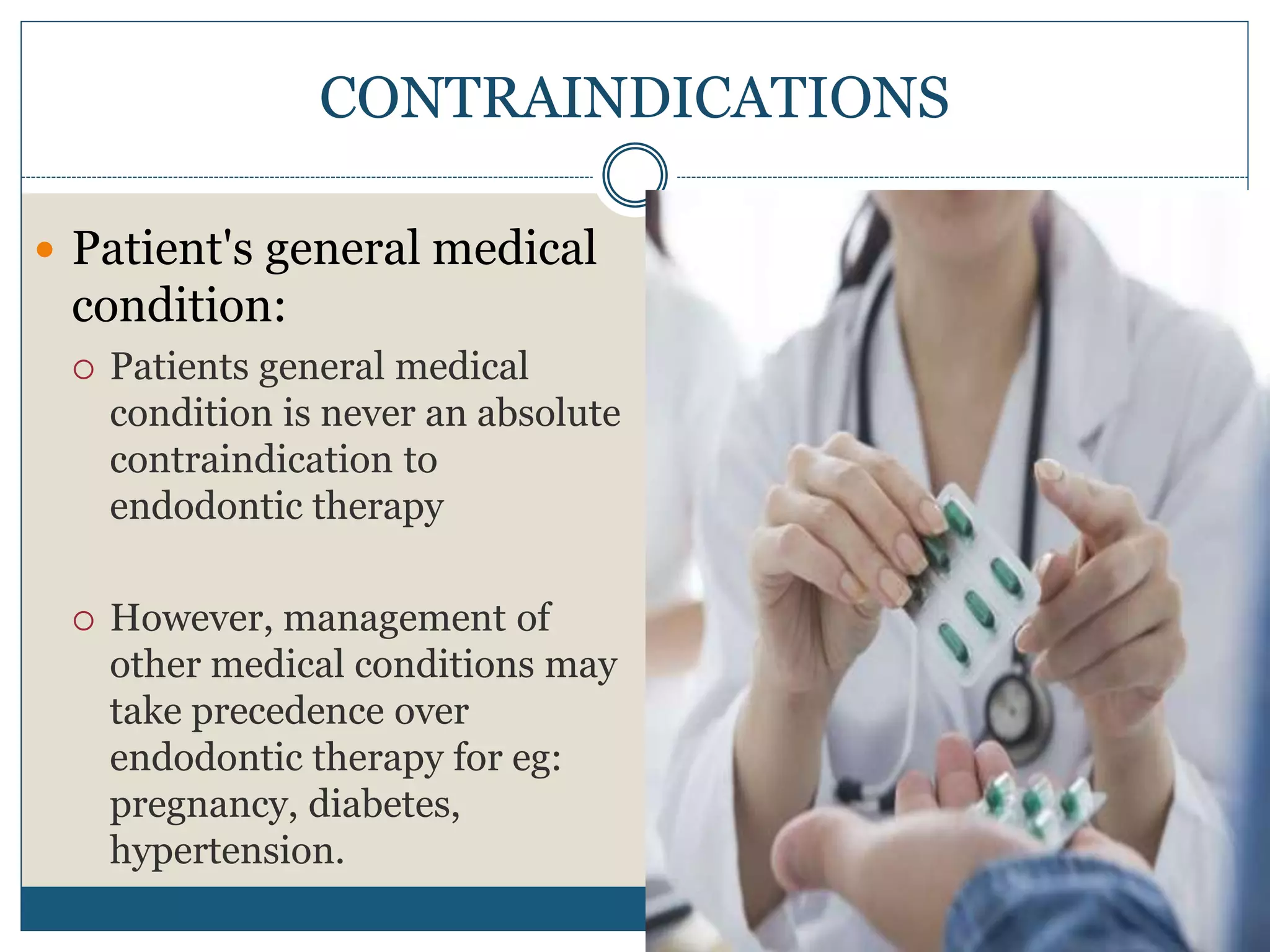  Patient's general medical
condition:
 Patients general medical
condition is never an absolute
contraindication to
endodontic therapy
 However, management of
other medical conditions may
take precedence over
endodontic therapy for eg:
pregnancy, diabetes,
hypertension.
CONTRAINDICATIONS
 