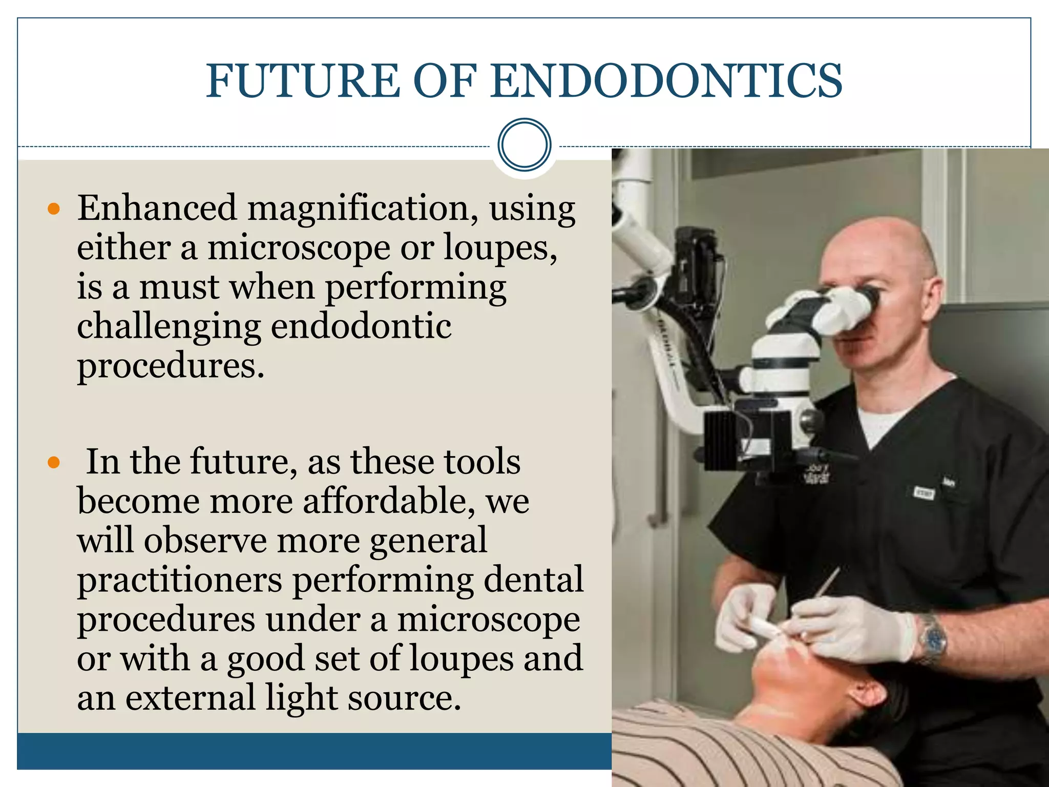 FUTURE OF ENDODONTICS
 Enhanced magnification, using
either a microscope or loupes,
is a must when performing
challenging endodontic
procedures.
 In the future, as these tools
become more affordable, we
will observe more general
practitioners performing dental
procedures under a microscope
or with a good set of loupes and
an external light source.
 