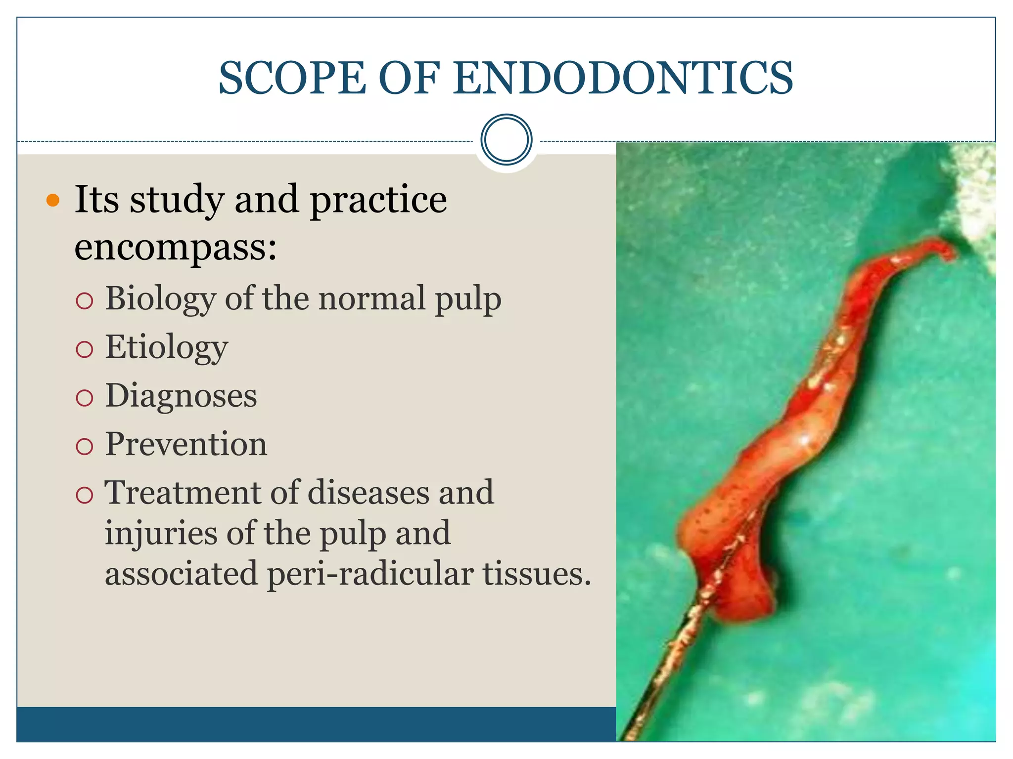 SCOPE OF ENDODONTICS
 Its study and practice
encompass:
 Biology of the normal pulp
 Etiology
 Diagnoses
 Prevention
 Treatment of diseases and
injuries of the pulp and
associated peri-radicular tissues.
 