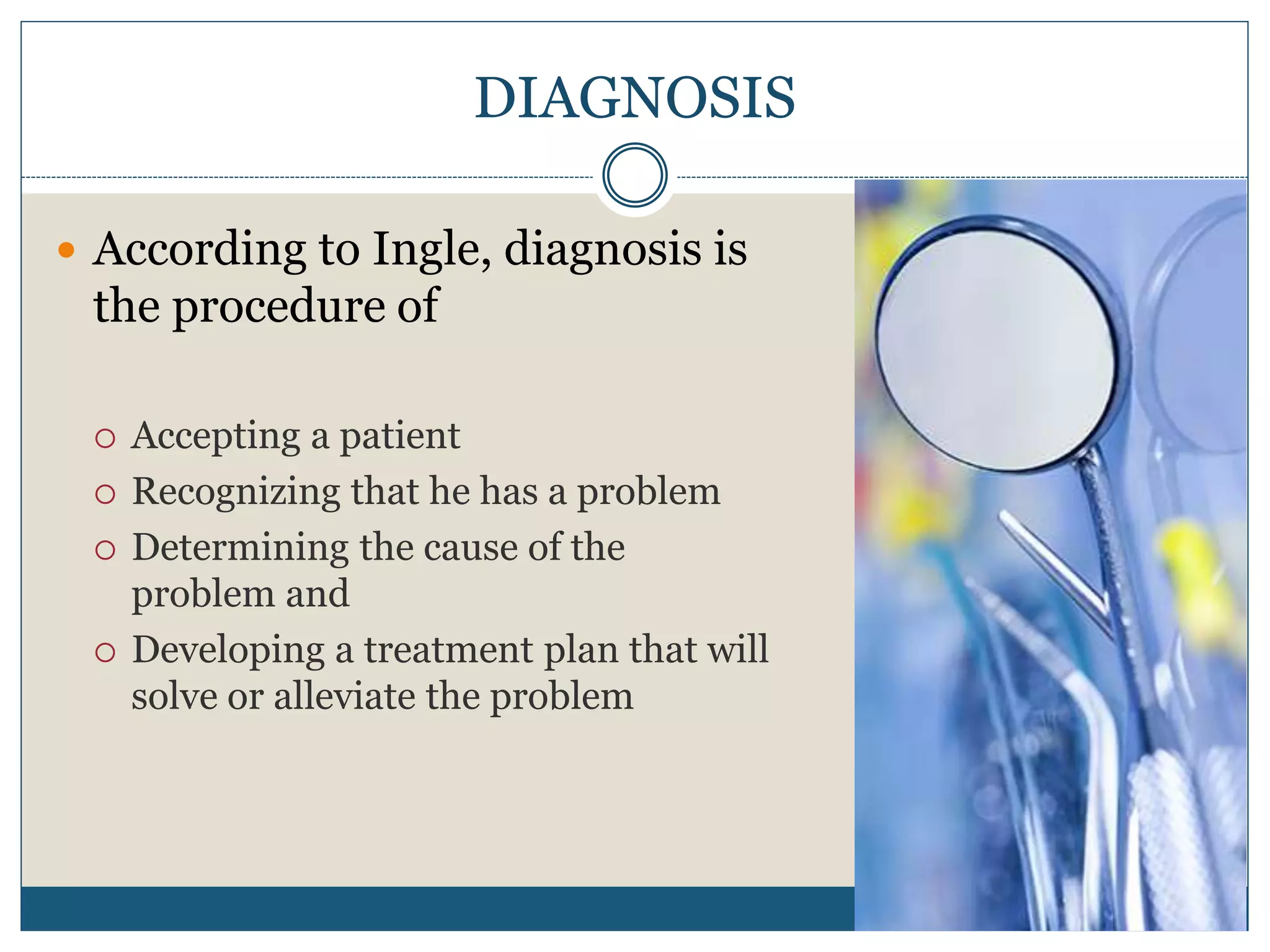 DIAGNOSIS
 According to Ingle, diagnosis is
the procedure of
 Accepting a patient
 Recognizing that he has a problem
 Determining the cause of the
problem and
 Developing a treatment plan that will
solve or alleviate the problem
 