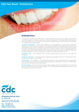 CDC Fact Sheet - Endodontics




                                  Endodontics
                                  “Endodontic” means within the tooth. It is the treatment of the canal or pulp chamber that
                                  lies in the middle of the tooth and its root. When completed, the treated teeth generally act
                                  and feel just like your other teeth and have an excellent chance of remaining in your mouth
                                  for as long as your other teeth.
                                  Treatment Explanation - Root canal therapy is accomplished by using local anaesthetic
                                  injection to numb the tooth involved. Then access is gained to the pulp chamber (canal) in
                                  the middle of your tooth by drilling some small holes in the tooth. Delicate files are then used
                                  to smooth and shape the canal to make sure no tissue remains which could later become
                                  infected. The canal will be sterilized with medications and the canals completely filled with
                                  an inert material to prevent bacteria and fluids from getting inside the tooth.
                                  Treatment Time - The treatment time would involve several visits over a few weeks to
                                  complete.
                                  Predicted Life span - The treated tooth will have an excellent chance of remaining in your
                                  mouth for as long the other teeth.
                                  Advantages - This therapy is very safe and effective. Root canaled teeth will generally
                                  function and feel just like your other teeth and have an excellent chance of remaining in
                                  your moth for as long as your other teeth.
                                  Disadvantages - Once the tooth has been filled it tends to be more brittle than a tooth that
                                  still has its internal nerve and blood supply. A cast (laboratory fabricated) restoration may
                                  be required to protect your tooth.




Complete Dental Care
St. Kilda Rd.
Ground Floor, 468 St. Kilda Rd.
Melbourne, VIC Australia 3004
Tel: +613 9866 1171
Fax: +613 9821 4112
Email: info@cdc.net.au
Website: www.cdc.net.au
 