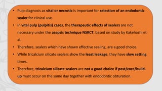 • Pulp diagnosis as vital or necrotic is important for selection of an endodontic
sealer for clinical use.
• In vital pulp (pulpitis) cases, the therapeutic effects of sealers are not
necessary under the asepsis technique NSRCT, based on study by Kakehashi et
al.
• Therefore, sealers which have shown effective sealing, are a good choice.
• While tricalcium silicate sealers show the least leakage, they have slow setting
times.
• Therefore, tricalcium silicate sealers are not a good choice if post/core/build-
up must occur on the same day together with endodontic obturation.
 