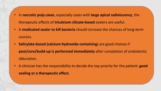 • In necrotic pulp cases, especially cases with large apical radiolucency, the
therapeutic effects of tricalcium silicate-based sealers are useful.
• A medicated sealer to kill bacteria should increase the chances of long-term
success.
• Salicylate-based (calcium-hydroxide-containing) are good choices if
post/core/build-up is performed immediately after completion of endodontic
obturation.
• A clinician has the responsibility to decide the top priority for the patient: good
sealing or a therapeutic effect.
 