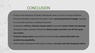 CONCLUSION
• In future, the importance of sealers will become more of a focus in clinical treatment.
Clinicians will better understand the sealer’s role in preventing bacterial leakage, resulting
in a successful outcome in endodontic practice.
• Compared to AH Plus, tricalcium silicate sealers showed the lowest relative microleakage
among the sealers assessed, followed by silicone sealers and other non-AH Plus epoxy
resin sealers.
• Tricalcium silicate sealers also exhibit the most favorable antimicrobial effect and
excellent biocompatibility.
• Future sealers developed should ideally combine a hermetic seal with therapeutic effects.
 