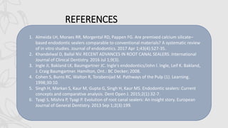 REFERENCES
1. Almeida LH, Moraes RR, Morgental RD, Pappen FG. Are premixed calcium silicate–
based endodontic sealers comparable to conventional materials? A systematic review
of in vitro studies. Journal of endodontics. 2017 Apr 1;43(4):527-35.
2. Khandelwal D, Ballal NV. RECENT ADVANCES IN ROOT CANAL SEALERS. International
Journal of Clinical Dentistry. 2016 Jul 1;9(3).
3. Ingle JI, Bakland LK, Baumgartner JC. Ingle's endodontics/John I. Ingle, Leif K. Bakland,
J. Craig Baumgartner. Hamilton, Ont.: BC Decker; 2008.
4. Cohen S, Burns RC, Walton R, Torabenijad M. Pathways of the Pulp (1). Learning.
1998;30:10.
5. Singh H, Markan S, Kaur M, Gupta G, Singh H, Kaur MS. Endodontic sealers: Current
concepts and comparative analysis. Dent Open J. 2015;2(1):32-7.
6. Tyagi S, Mishra P, Tyagi P. Evolution of root canal sealers: An insight story. European
Journal of General Dentistry. 2013 Sep 1;2(3):199.
 
