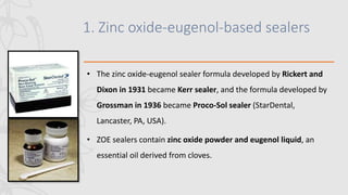 1. Zinc oxide-eugenol-based sealers
• The zinc oxide-eugenol sealer formula developed by Rickert and
Dixon in 1931 became Kerr sealer, and the formula developed by
Grossman in 1936 became Proco-Sol sealer (StarDental,
Lancaster, PA, USA).
• ZOE sealers contain zinc oxide powder and eugenol liquid, an
essential oil derived from cloves.
 